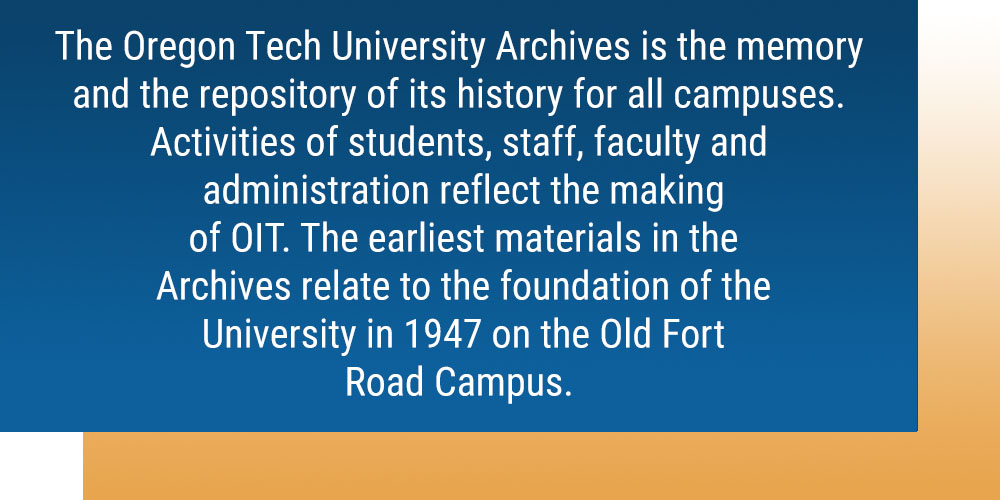 The Oregon Tech University Archives is the memory and the repository of its history for all campuses. Activities of students, staff, faculty and administration reflect the making of OIT. The earliest materials in the Archives relate to the foundation of the Univrsity in 1947 on the Old Fort Road Campus.